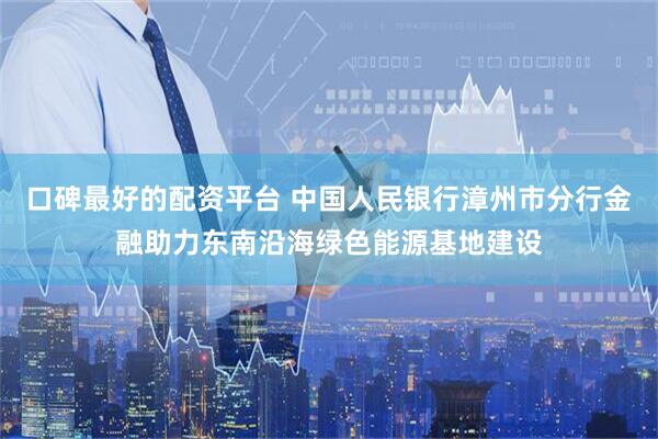 口碑最好的配资平台 中国人民银行漳州市分行金融助力东南沿海绿色能源基地建设