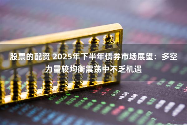 股票的配资 2025年下半年债券市场展望：多空力量较均衡震荡中不乏机遇