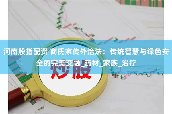 河南股指配资 商氏家传外治法：传统智慧与绿色安全的完美交融_药材_家族_治疗