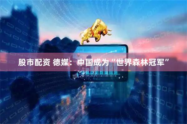 股市配资 德媒：中国成为“世界森林冠军”