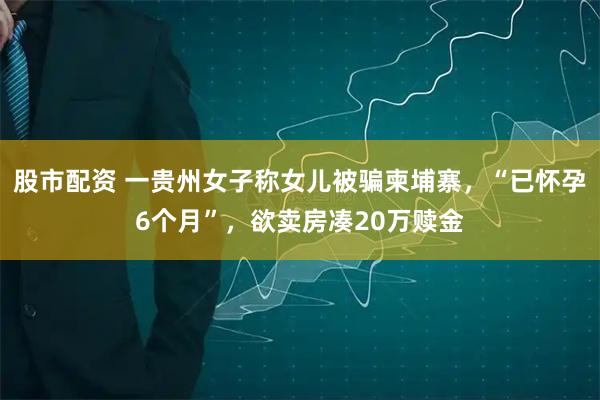 股市配资 一贵州女子称女儿被骗柬埔寨，“已怀孕6个月”，欲卖房凑20万赎金