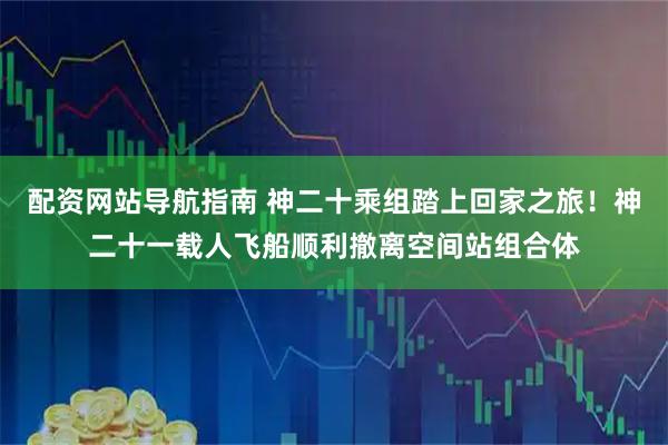 配资网站导航指南 神二十乘组踏上回家之旅！神二十一载人飞船顺利撤离空间站组合体