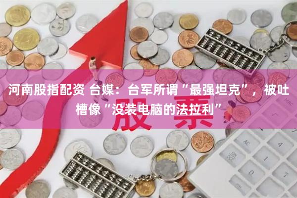 河南股指配资 台媒：台军所谓“最强坦克”，被吐槽像“没装电脑的法拉利”