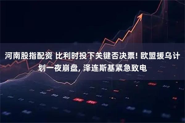 河南股指配资 比利时投下关键否决票! 欧盟援乌计划一夜崩盘, 泽连斯基紧急致电