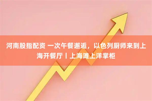 河南股指配资 一次午餐邂逅，以色列厨师来到上海开餐厅丨上海滩上洋掌柜