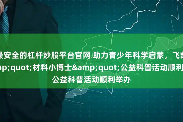 最安全的杠杆炒股平台官网 助力青少年科学启蒙，飞凯"材料小博士"公益科普活动顺利举办