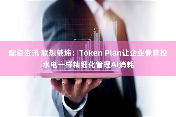 配资资讯 联想戴炜：Token Plan让企业像管控水电一样精细化管理AI消耗